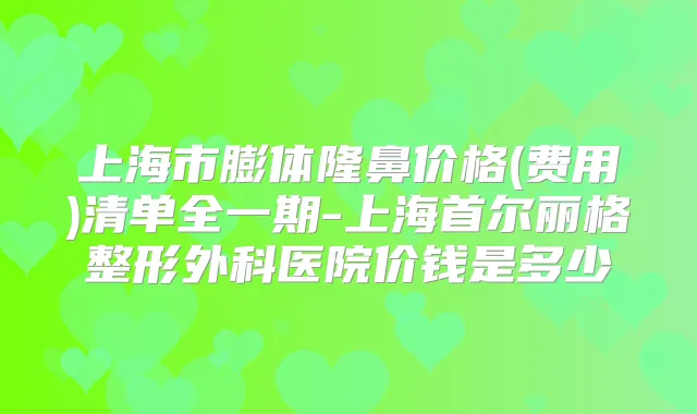 上海市膨体隆鼻价格(费用)清单全一期-上海首尔丽格整形外科医院价钱是多少