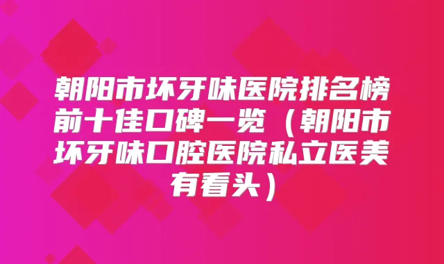 朝阳市坏牙味医院排名榜前十佳口碑一览（朝阳市坏牙味口腔医院私立医美有看头）