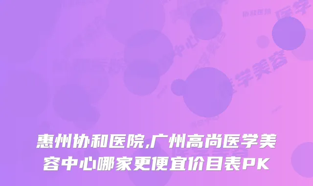 惠州协和医院,广州高尚医学美容中心哪家更便宜价目表PK