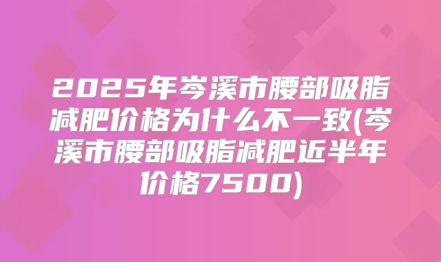 2025年岑溪市腰部吸脂减肥价格为什么不一致(岑溪市腰部吸脂减肥近半年价格7500)