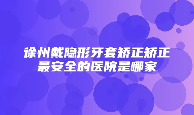 徐州戴隐形牙套矫正矫正安全的医院是哪家