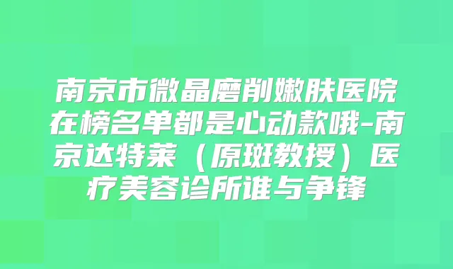 南京市微晶磨削嫩肤医院在榜名单都是心动款哦-南京达特莱(原斑教授)医疗美容诊所谁与争锋