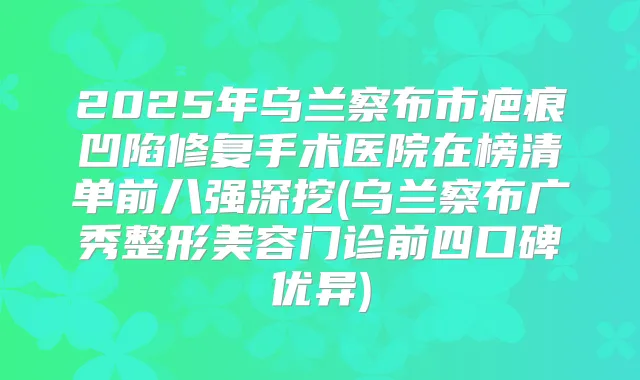 2025年乌兰察布市疤痕凹陷修复手术医院在榜清单前八强深挖(乌兰察布广秀整形美容门诊前四口碑优异)