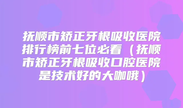 抚顺市矫正牙根吸收医院排行榜前七位必看（抚顺市矫正牙根吸收口腔医院是技术好的大咖哦）