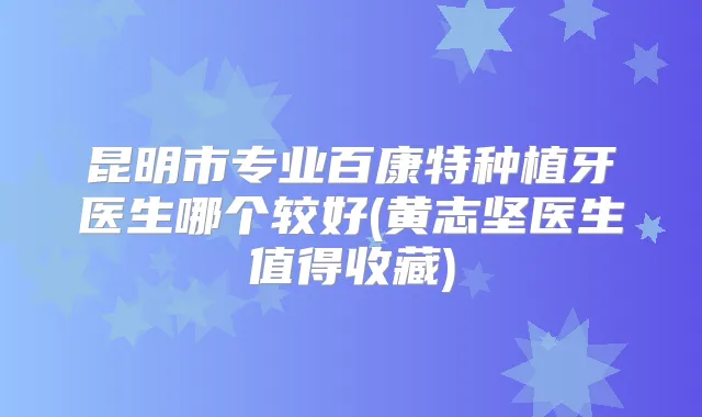 昆明市专业百康特种植牙医生哪个较好(黄志坚医生值得收藏)