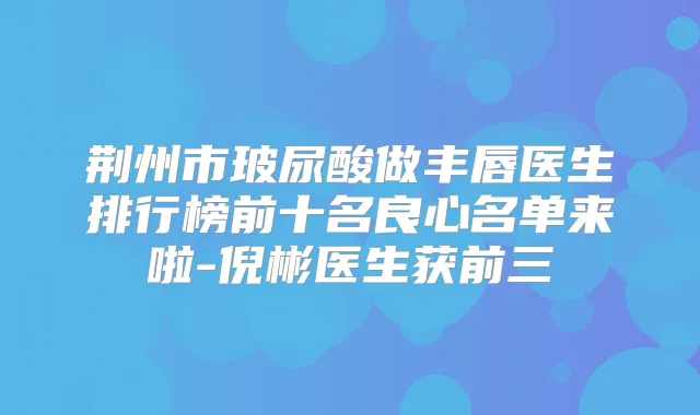 荆州市玻尿酸做丰唇医生排行榜前十名良心名单来啦-倪彬医生获前三