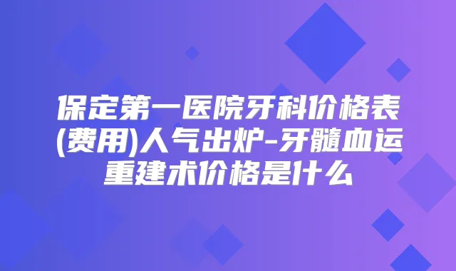 保定第一医院牙科价格表(费用)人气出炉-牙髓血运重建术价格是什么