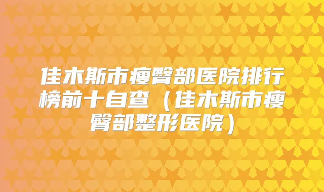 佳木斯市瘦臀部医院排行榜前十自查（佳木斯市瘦臀部整形医院）