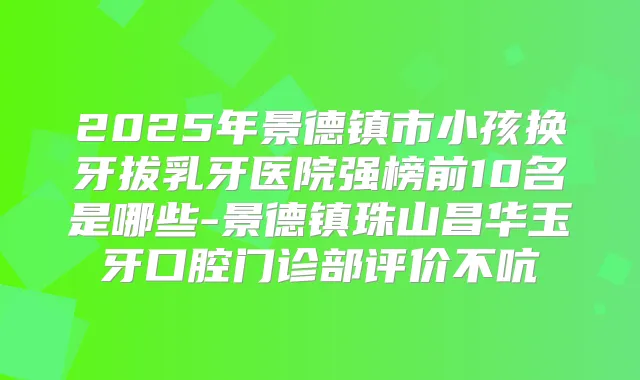 2025年景德镇市小孩换牙拔乳牙医院强榜前10名是哪些-景德镇珠山昌华玉牙口腔门诊部评价不吭