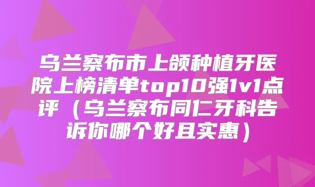 乌兰察布市上颌种植牙医院上榜清单top10强1v1点评(乌兰察布同仁牙科告诉你哪个好且实惠)