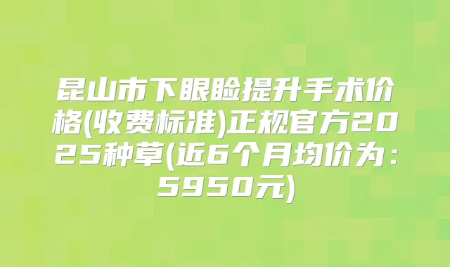 昆山市下眼睑提升手术价格(收费标准)正规官方2025种草(近6个月均价为:5950元)