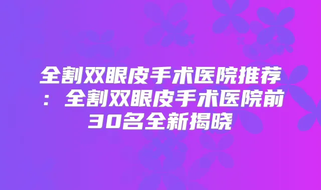 全割双眼皮手术医院推荐:全割双眼皮手术医院前30名全新揭晓