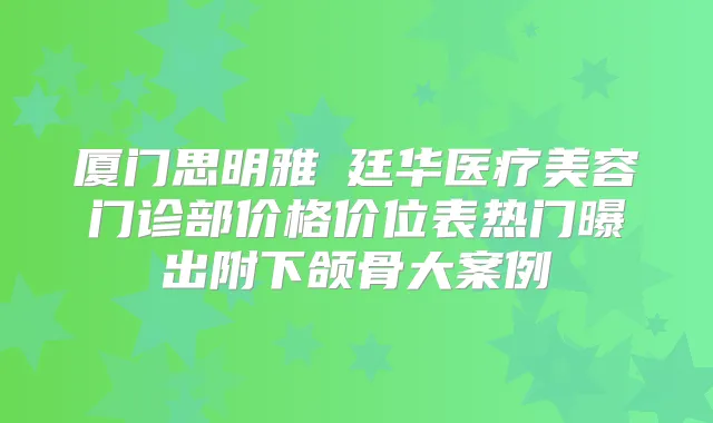 厦门思明雅偲廷华医疗美容门诊部价格价位表热门曝出附下颌骨大案例