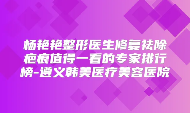 杨艳艳整形医生修复祛除疤痕值得一看的专家排行榜-遵义韩美医疗美容医院