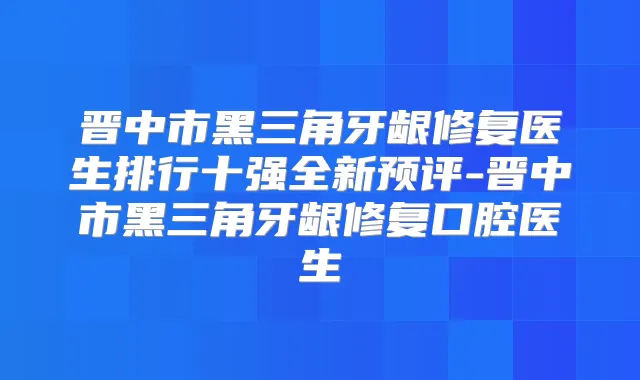 晋中市黑三角牙龈修复医生排行十强全新预评-晋中市黑三角牙龈修复口腔医生