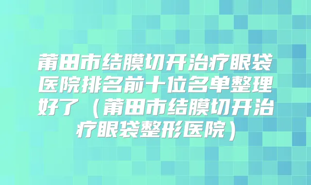 莆田市结膜切开眼袋医院排名前十位名单整理好了(莆田市结膜切开眼袋整形医院)