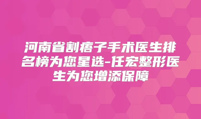 河南省割痦子手术医生排名榜为您星选-任宏整形医生为您增添保障