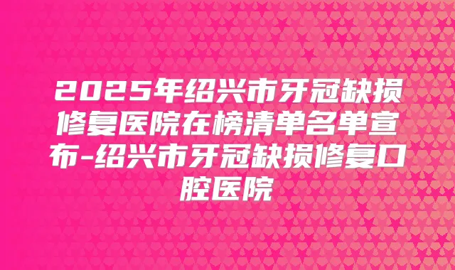 2025年绍兴市牙冠缺损修复医院在榜清单名单宣布-绍兴市牙冠缺损修复口腔医院