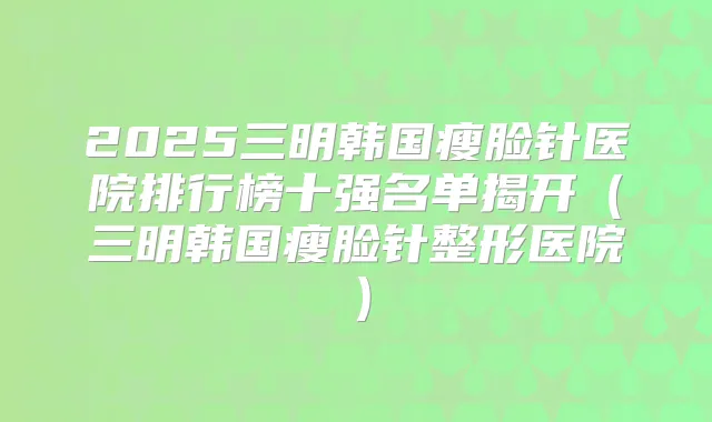 2025三明韩国瘦脸针医院排行榜十强名单揭开(三明韩国瘦脸针整形医院)