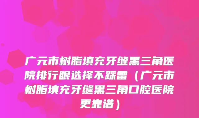 广元市树脂填充牙缝黑三角医院排行眼选择不踩雷(广元市树脂填充牙缝黑三角口腔医院更靠谱)