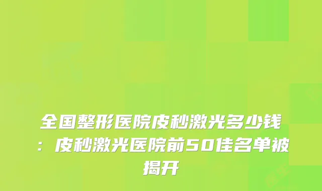 全国整形医院皮秒激光多少钱:皮秒激光医院前50佳名单被揭开