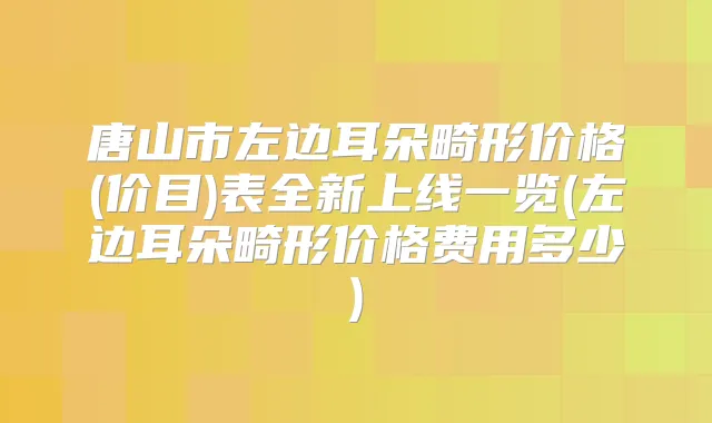 唐山市左边耳朵畸形价格(价目)表全新上线一览(左边耳朵畸形价格费用多少)