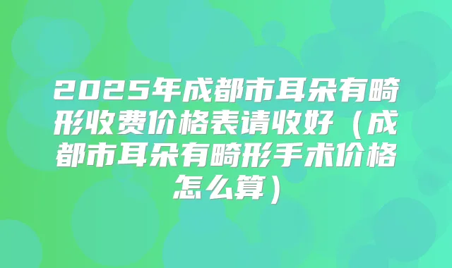 2025年成都市耳朵有畸形收费价格表请收好(成都市耳朵有畸形手术价格怎么算)