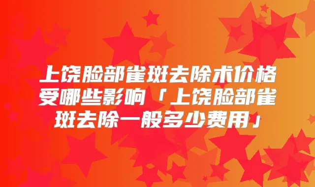 上饶脸部雀斑去除术价格受哪些影响「上饶脸部雀斑去除一般多少费用」