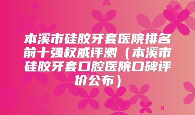 本溪市硅胶牙套医院排名前十强评测(本溪市硅胶牙套口腔医院口碑评价公布)