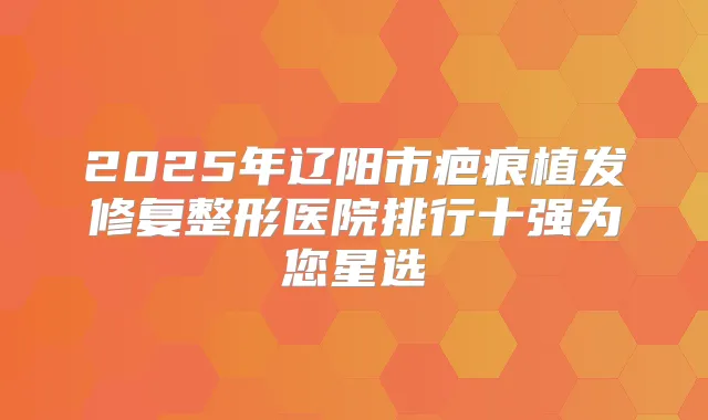 2025年辽阳市疤痕植发修复整形医院排行十强为您星选