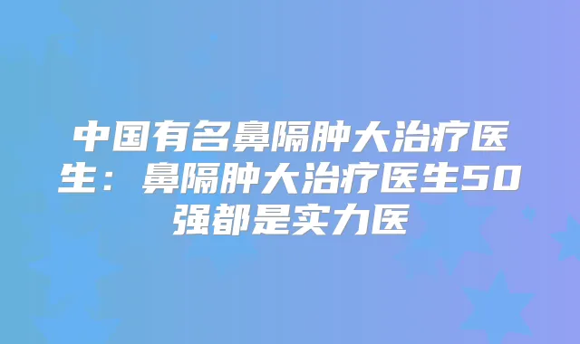 中国有名鼻隔肿大医生:鼻隔肿大医生50强都是实力医