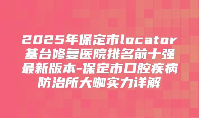 2025年保定市locator基台修复医院排名前十强新版本-保定市口腔疾病防治所大咖实力详解