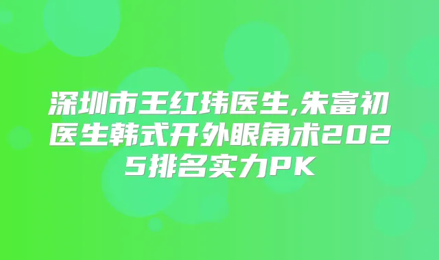 深圳市王红玮医生,朱富初医生韩式开外眼角术2025排名实力PK