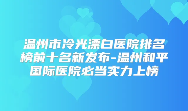 温州市冷光漂白医院排名榜前十名新发布-温州和平国际医院必当实力上榜