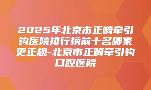 2025年北京市正畸牵引钩医院排行榜前十名哪家更正规-北京市正畸牵引钩口腔医院