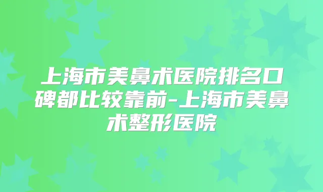 上海市美鼻术医院排名口碑都比较靠前-上海市美鼻术整形医院
