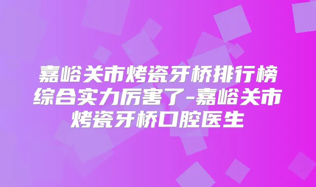 嘉峪关市烤瓷牙桥排行榜综合实力厉害了-嘉峪关市烤瓷牙桥口腔医生