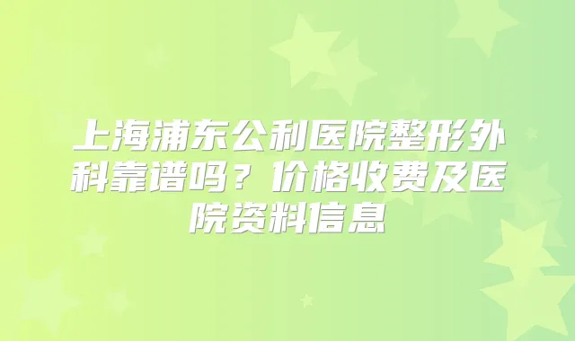 上海浦东公利医院整形外科靠谱吗？价格收费及医院资料信息
