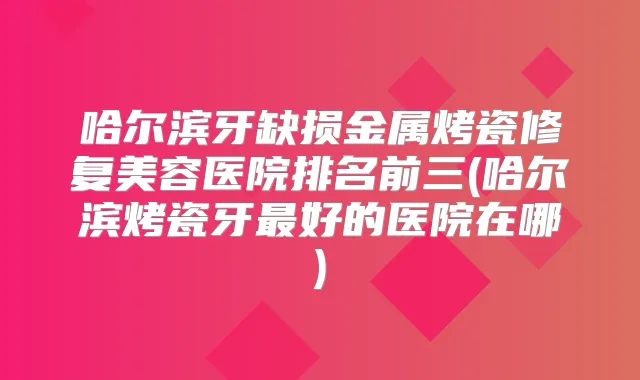 哈尔滨牙缺损金属烤瓷修复美容医院排名前三(哈尔滨烤瓷牙好的医院在哪)