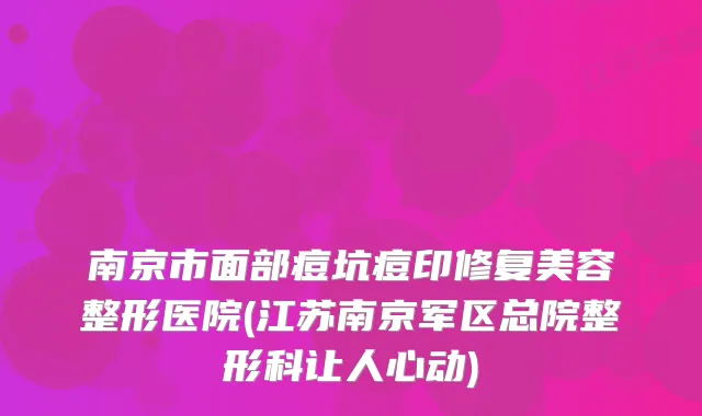 南京市面部痘坑痘印修复美容整形医院(江苏南京军区总院整形科让人心动)