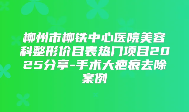 柳州市柳铁中心医院美容科整形价目表热门项目2025分享-手术大疤痕去除案例