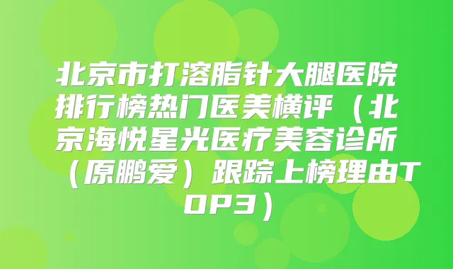 北京市打溶脂针大腿医院排行榜热门医美横评（北京海悦星光医疗美容诊所（原鹏爱）跟踪上榜理由TOP3）