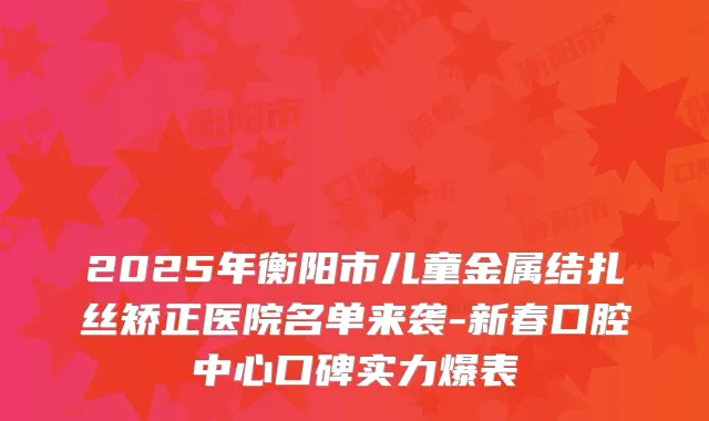 2025年衡阳市儿童金属结扎丝矫正医院名单来袭-新春口腔中心口碑实力爆表