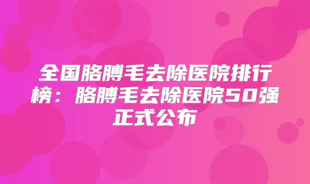 全国胳膊毛去除医院排行榜：胳膊毛去除医院50强正式公布