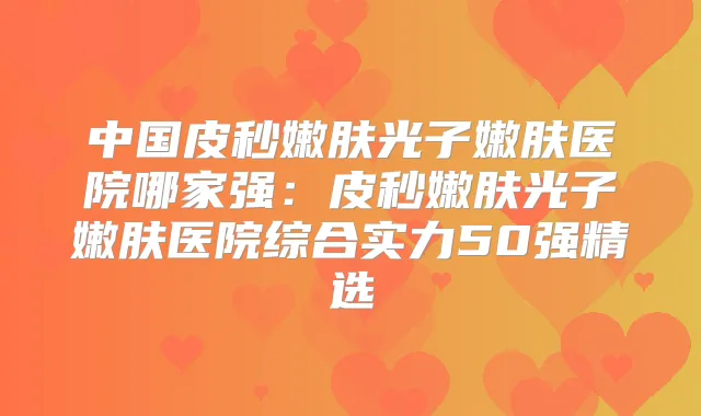 中国皮秒嫩肤光子嫩肤医院哪家强：皮秒嫩肤光子嫩肤医院综合实力50强精选