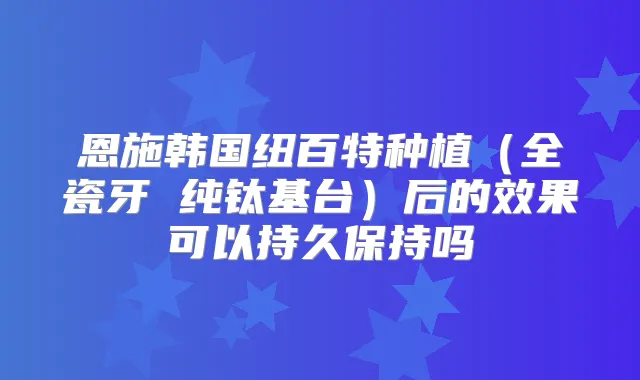 恩施韩国纽百特种植(全瓷牙 纯钛基台)后的效果可以持久保持吗