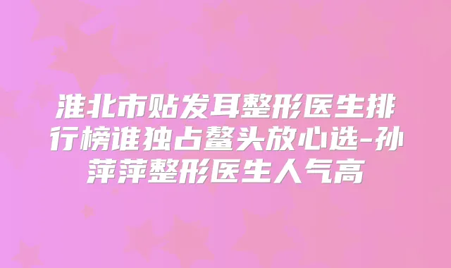 淮北市贴发耳整形医生排行榜谁独占鳌头放心选-孙萍萍整形医生人气高