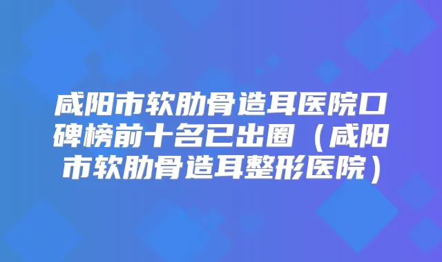 咸阳市软肋骨造耳医院口碑榜前十名已出圈(咸阳市软肋骨造耳整形医院)