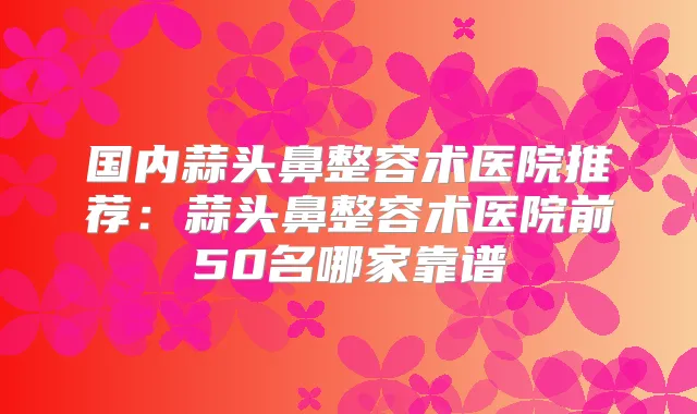 国内蒜头鼻整容术医院推荐:蒜头鼻整容术医院前50名哪家靠谱