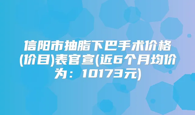 信阳市抽脂下巴手术价格(价目)表官宣(近6个月均价为:10173元)